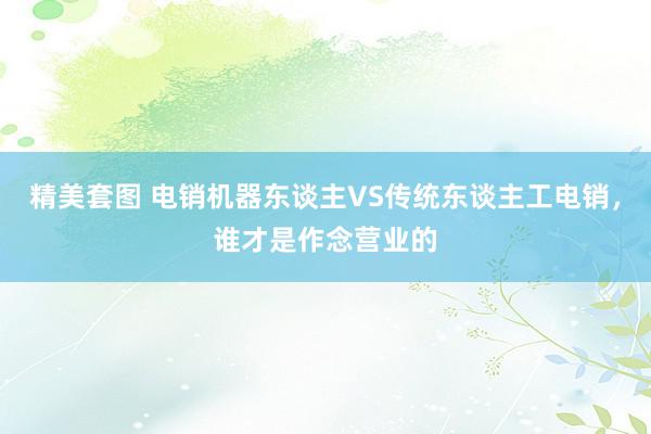 精美套图 电销机器东谈主VS传统东谈主工电销，谁才是作念营业的