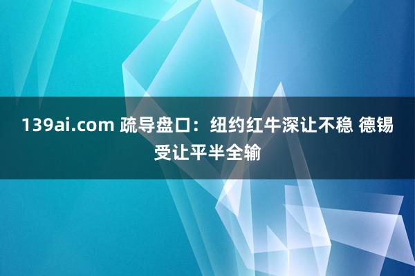 139ai.com 疏导盘口:纽约红牛深让不稳 德锡受让平半全输