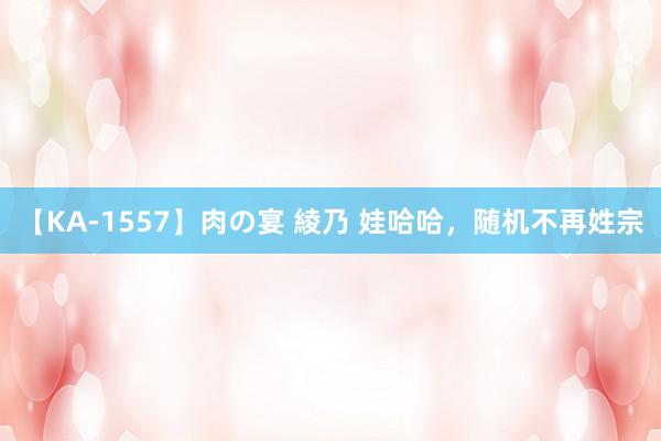 【KA-1557】肉の宴 綾乃 娃哈哈，随机不再姓宗