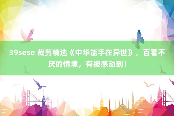39sese 裁剪精选《中华能手在异世》，百看不厌的情境，有被感动到！