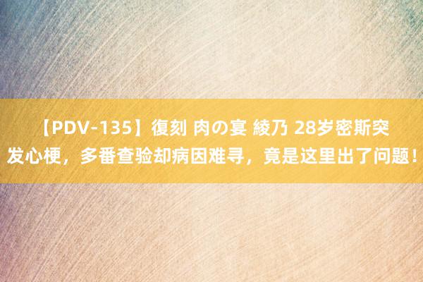 【PDV-135】復刻 肉の宴 綾乃 28岁密斯突发心梗，多番查验却病因难寻，竟是这里出了问题！