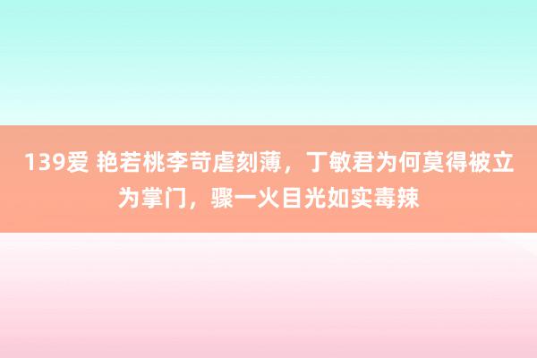 139爱 艳若桃李苛虐刻薄，丁敏君为何莫得被立为掌门，骤一火目光如实毒辣