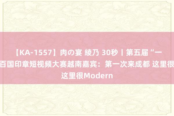 【KA-1557】肉の宴 綾乃 30秒丨第五届“一带一都”百国印章短视频大赛越南嘉宾：第一次来成都 这里很Modern