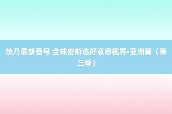 綾乃最新番号 全球密斯选好意思视界•亚洲篇（第三季）