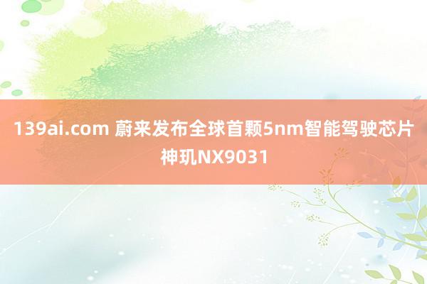 139ai.com 蔚来发布全球首颗5nm智能驾驶芯片神玑NX9031