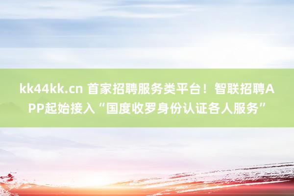 kk44kk.cn 首家招聘服务类平台!智联招聘APP起始接入“国度收罗身份认证各人服务”