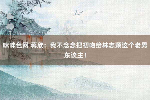 咪咪色网 蒋欣:我不念念把初吻给林志颖这个老男东谈主!