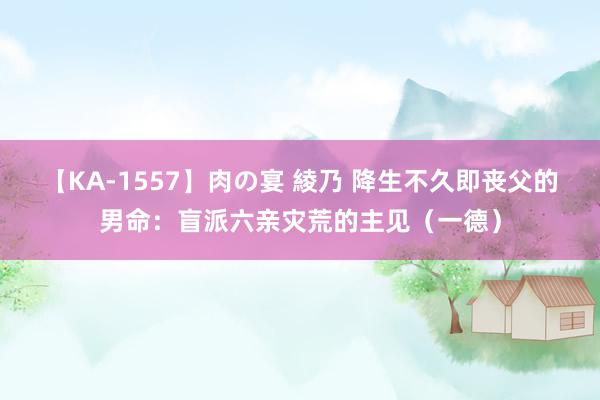 【KA-1557】肉の宴 綾乃 降生不久即丧父的男命：盲派六亲灾荒的主见（一德）