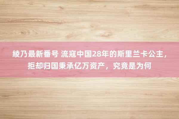 綾乃最新番号 流寇中国28年的斯里兰卡公主，拒却归国秉承亿万资产，究竟是为何