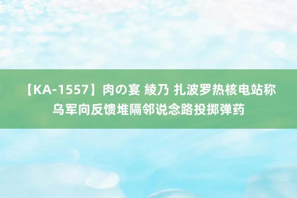 【KA-1557】肉の宴 綾乃 扎波罗热核电站称乌军向反馈堆隔邻说念路投掷弹药