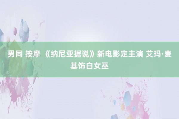 男同 按摩 《纳尼亚据说》新电影定主演 艾玛·麦基饰白女巫