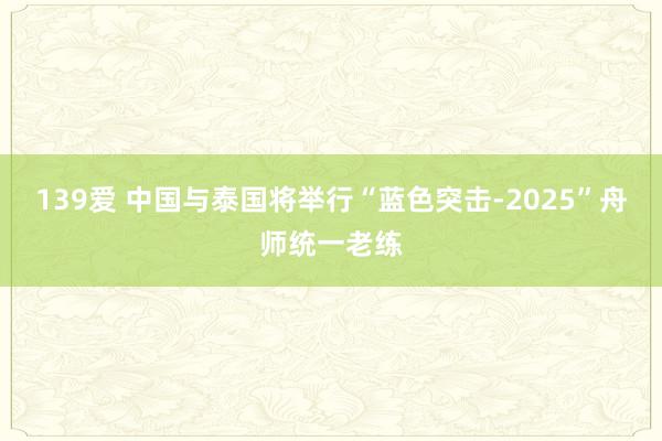 139爱 中国与泰国将举行“蓝色突击-2025”舟师统一老练