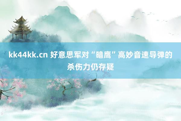 kk44kk.cn 好意思军对“暗鹰”高妙音速导弹的杀伤力仍存疑