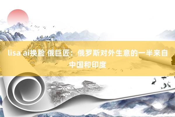 lisa ai换脸 俄巨匠：俄罗斯对外生意的一半来自中国和印度