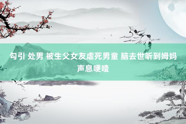 勾引 处男 被生父女友虐死男童 脑去世听到姆妈声息哽噎