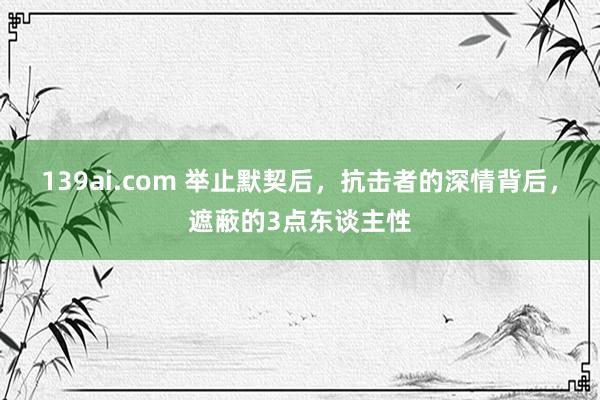 139ai.com 举止默契后，抗击者的深情背后，遮蔽的3点东谈主性
