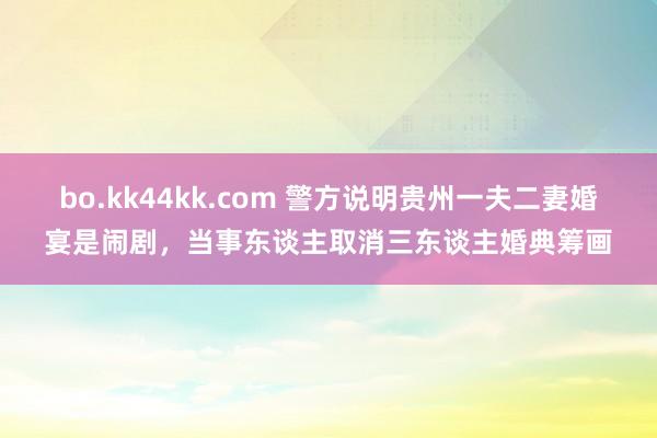 bo.kk44kk.com 警方说明贵州一夫二妻婚宴是闹剧，当事东谈主取消三东谈主婚典筹画