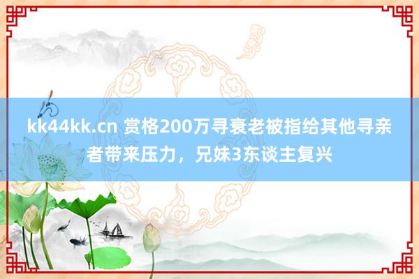 kk44kk.cn 赏格200万寻衰老被指给其他寻亲者带来压力，兄妹3东谈主复兴