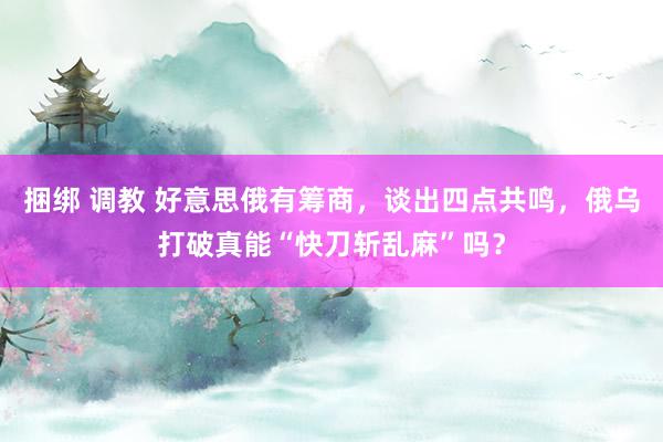 捆绑 调教 好意思俄有筹商，谈出四点共鸣，俄乌打破真能“快刀斩乱麻”吗？