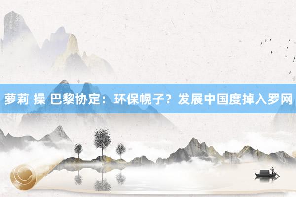 萝莉 操 巴黎协定：环保幌子？发展中国度掉入罗网