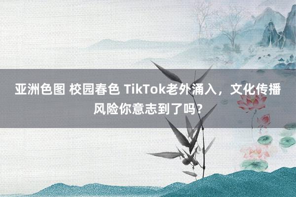 亚洲色图 校园春色 TikTok老外涌入，文化传播风险你意志到了吗？