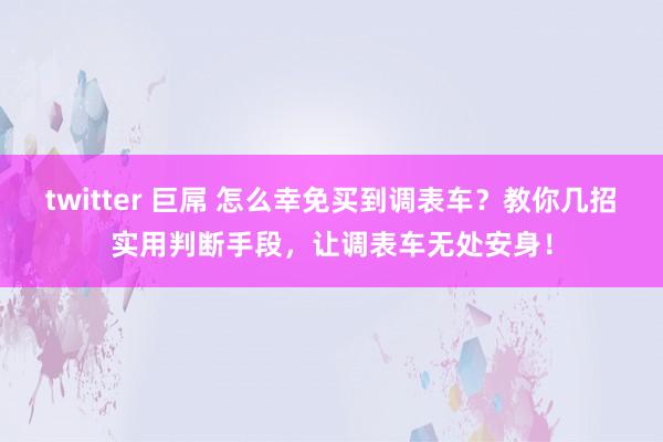 twitter 巨屌 怎么幸免买到调表车？教你几招实用判断手段，让调表车无处安身！