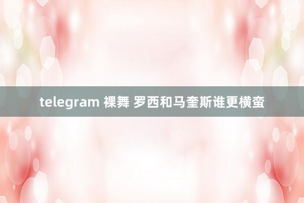 telegram 裸舞 罗西和马奎斯谁更横蛮