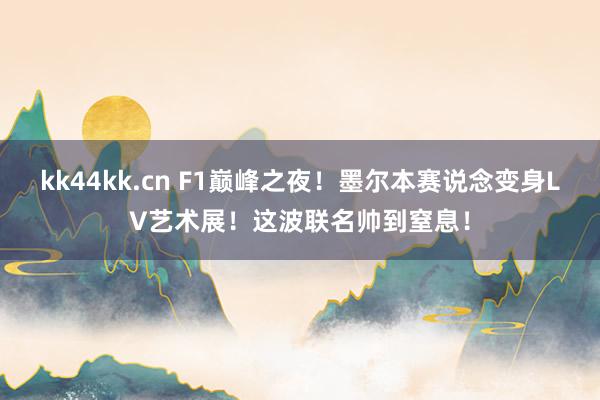 kk44kk.cn F1巅峰之夜！墨尔本赛说念变身LV艺术展！这波联名帅到窒息！