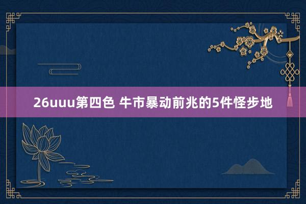 26uuu第四色 牛市暴动前兆的5件怪步地
