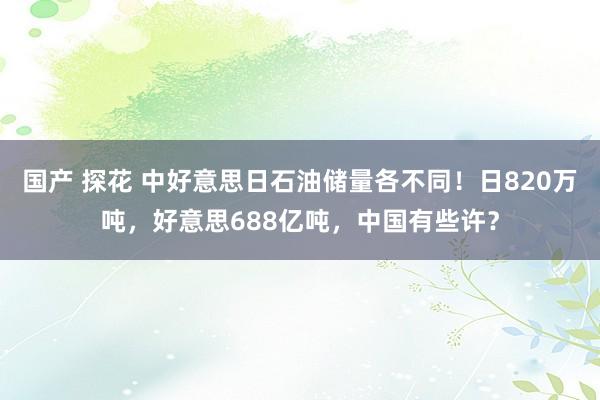 国产 探花 中好意思日石油储量各不同！日820万吨，好意思688亿吨，中国有些许？