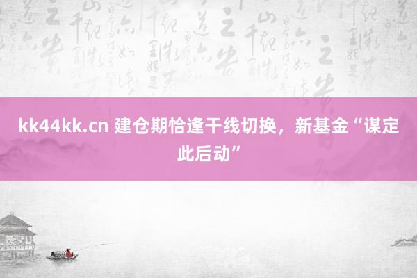 kk44kk.cn 建仓期恰逢干线切换，新基金“谋定此后动”