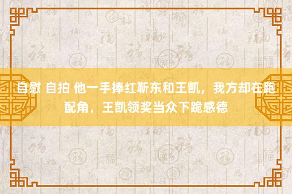 自慰 自拍 他一手捧红靳东和王凯，我方却在跑配角，王凯领奖当众下跪感德