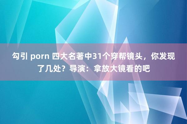 勾引 porn 四大名著中31个穿帮镜头，你发现了几处？导演：拿放大镜看的吧