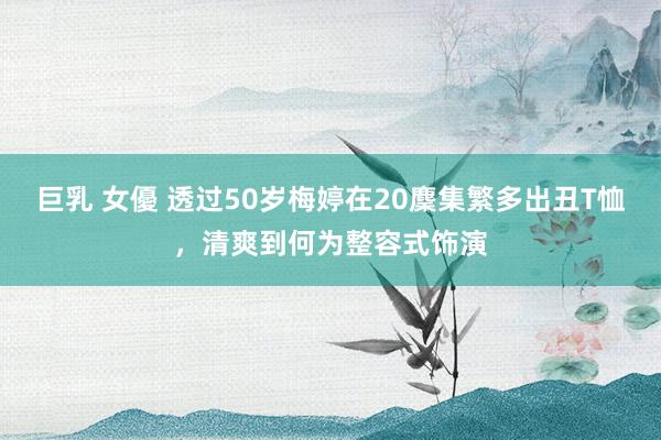 巨乳 女優 透过50岁梅婷在20麇集繁多出丑T恤，清爽到何为整容式饰演