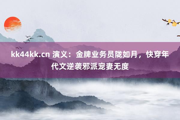 kk44kk.cn 演义：金牌业务员陇如月，快穿年代文逆袭邪派宠妻无度