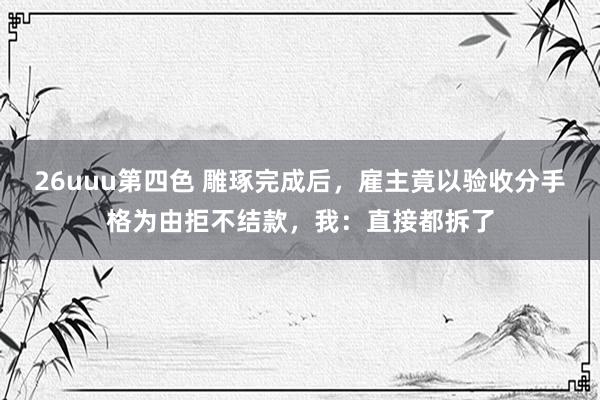 26uuu第四色 雕琢完成后，雇主竟以验收分手格为由拒不结款，我：直接都拆了