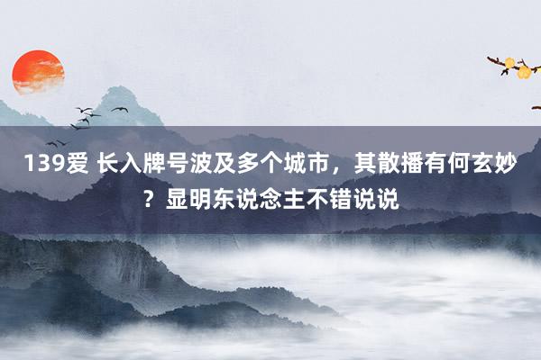 139爱 长入牌号波及多个城市，其散播有何玄妙？显明东说念主不错说说