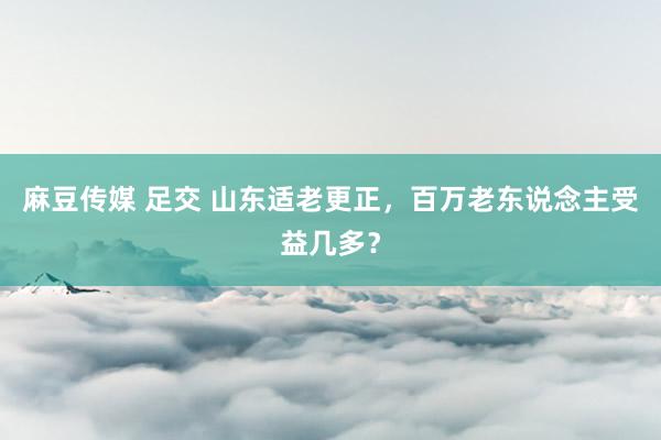 麻豆传媒 足交 山东适老更正，百万老东说念主受益几多？