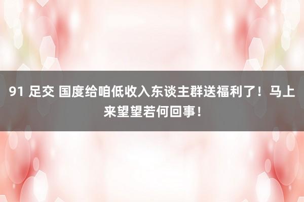 91 足交 国度给咱低收入东谈主群送福利了！马上来望望若何回事！