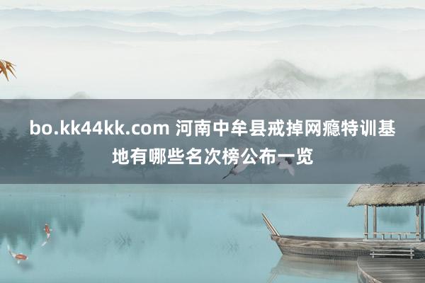 bo.kk44kk.com 河南中牟县戒掉网瘾特训基地有哪些名次榜公布一览