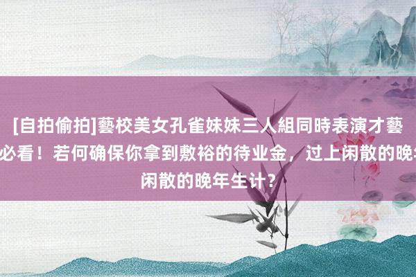 [自拍偷拍]藝校美女孔雀妹妹三人組同時表演才藝 退休前必看！若何确保你拿到敷裕的待业金，过上闲散的晚年生计？