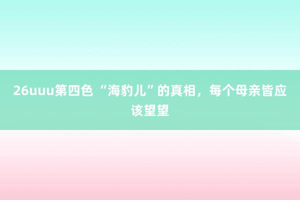 26uuu第四色 “海豹儿”的真相,每个母亲皆应该望望