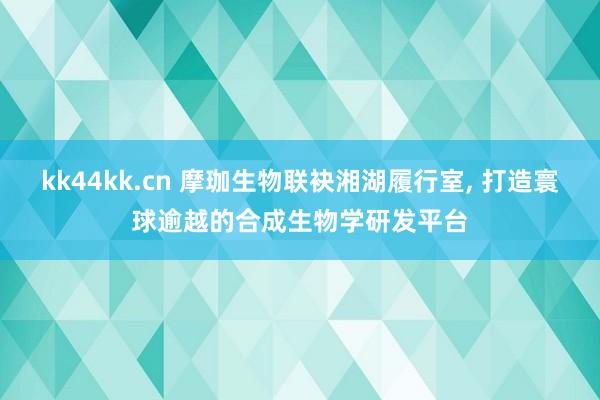 kk44kk.cn 摩珈生物联袂湘湖履行室, 打造寰球逾越的合成生物学研发平台