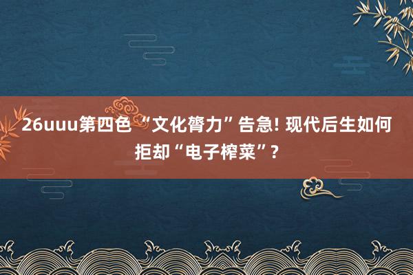 26uuu第四色 “文化膂力”告急! 现代后生如何拒却“电子榨菜”?