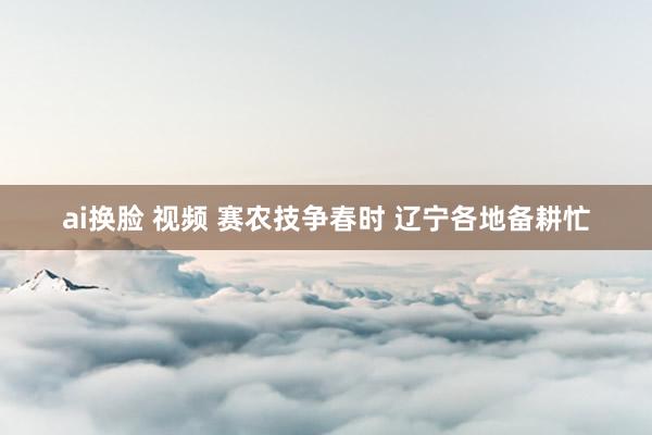 ai换脸 视频 赛农技争春时 辽宁各地备耕忙