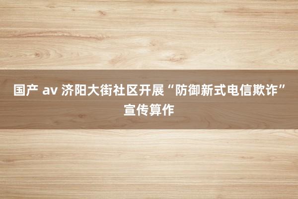 国产 av 济阳大街社区开展“防御新式电信欺诈”宣传算作
