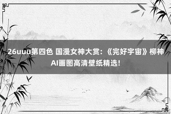 26uuu第四色 国漫女神大赏: 《完好宇宙》柳神AI画图高清壁纸精选!