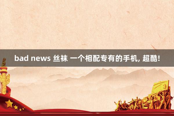 bad news 丝袜 一个相配专有的手机, 超酷!