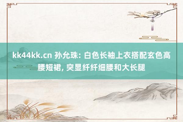 kk44kk.cn 孙允珠: 白色长袖上衣搭配玄色高腰短裙, 突显纤纤细腰和大长腿