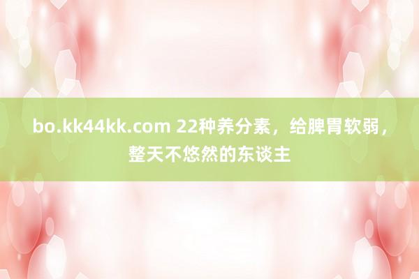 bo.kk44kk.com 22种养分素，给脾胃软弱，整天不悠然的东谈主